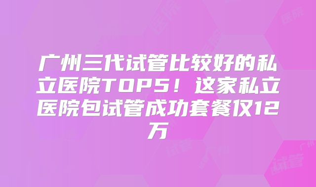 广州三代试管比较好的私立医院TOP5！这家私立医院包试管成功套餐仅12万