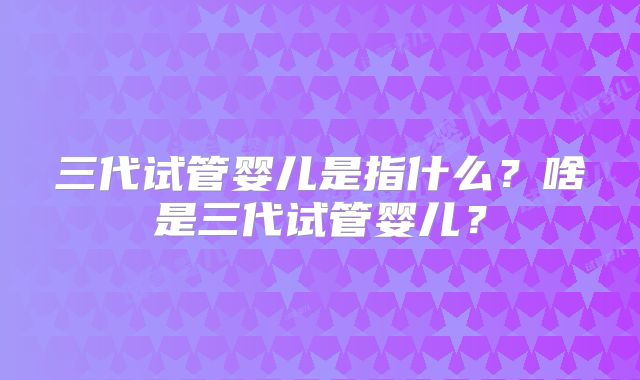 三代试管婴儿是指什么？啥是三代试管婴儿？