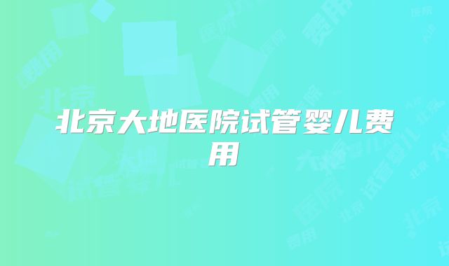北京大地医院试管婴儿费用