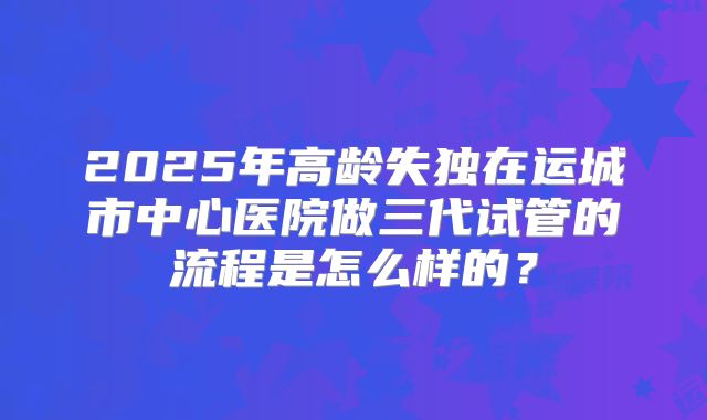 2025年高龄失独在运城市中心医院做三代试管的流程是怎么样的？