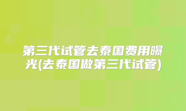 第三代试管去泰国费用曝光(去泰国做第三代试管)