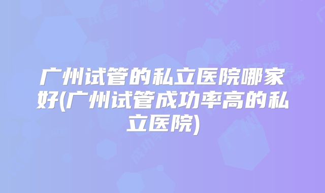 广州试管的私立医院哪家好(广州试管成功率高的私立医院)