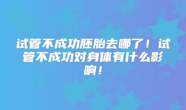 试管不成功胚胎去哪了！试管不成功对身体有什么影响！