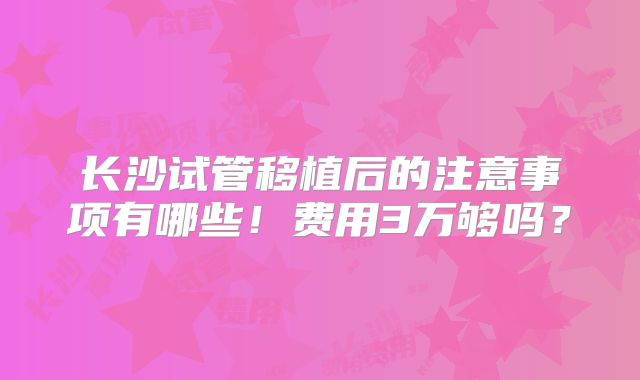 长沙试管移植后的注意事项有哪些!费用3万够吗?