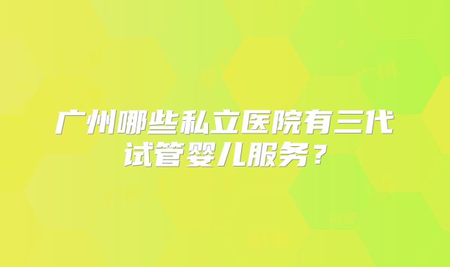 广州哪些私立医院有三代试管婴儿服务？