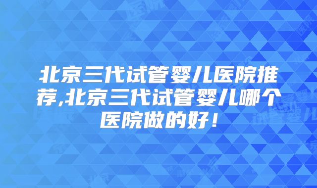 北京三代试管婴儿医院推荐,北京三代试管婴儿哪个医院做的好!