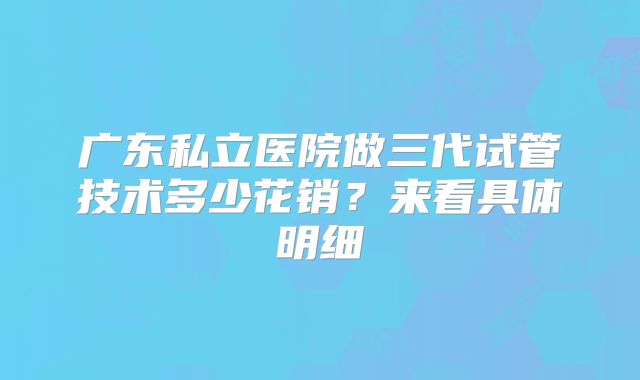 广东私立医院做三代试管技术多少花销？来看具体明细