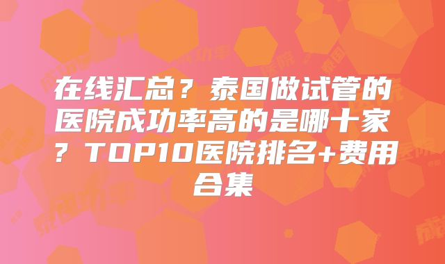 在线汇总？泰国做试管的医院成功率高的是哪十家？TOP10医院排名+费用合集