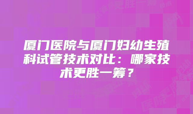 厦门医院与厦门妇幼生殖科试管技术对比:哪家技术更胜一筹?