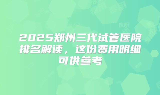 2025郑州三代试管医院排名解读,这份费用明细可供参考