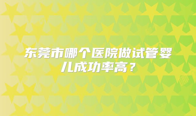 东莞市哪个医院做试管婴儿成功率高?