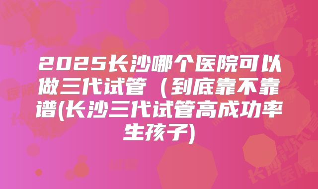 2025长沙哪个医院可以做三代试管（到底靠不靠谱(长沙三代试管高成功率生孩子)