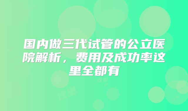 国内做三代试管的公立医院解析，费用及成功率这里全都有