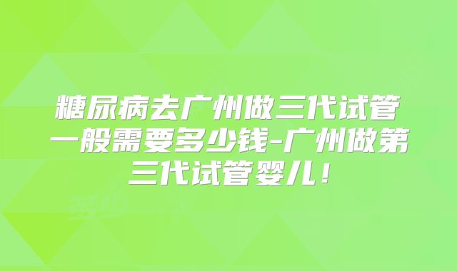 糖尿病去广州做三代试管一般需要多少钱-广州做第三代试管婴儿！