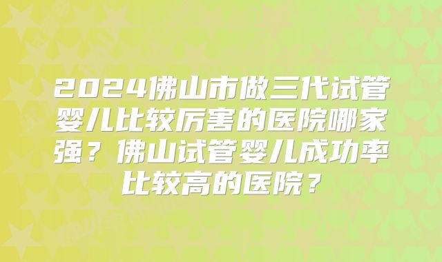 2024佛山市做三代试管婴儿比较厉害的医院哪家强?佛山试管婴儿成功率比较高的医院?