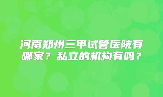 河南郑州三甲试管医院有哪家?私立的机构有吗?