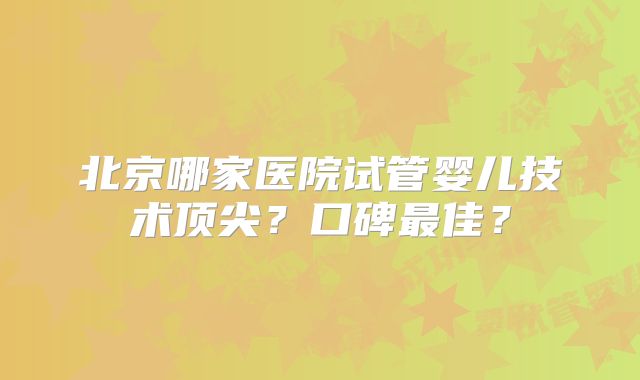 北京哪家医院试管婴儿技术顶尖?口碑最佳?