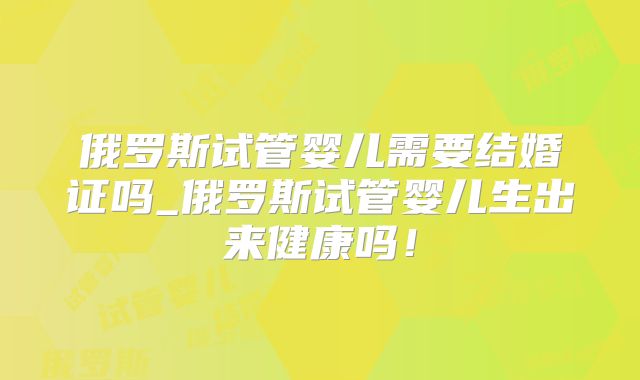 俄罗斯试管婴儿需要结婚证吗_俄罗斯试管婴儿生出来健康吗！