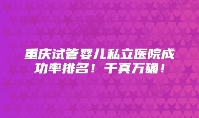 重庆试管婴儿私立医院成功率排名！千真万确！