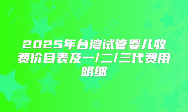2025年台湾试管婴儿收费价目表及一/二/三代费用明细