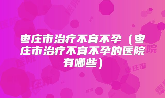 枣庄市治疗不育不孕（枣庄市治疗不育不孕的医院有哪些）