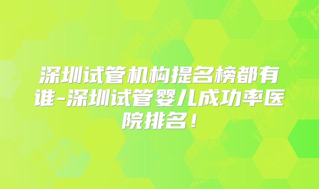 深圳试管机构提名榜都有谁-深圳试管婴儿成功率医院排名！