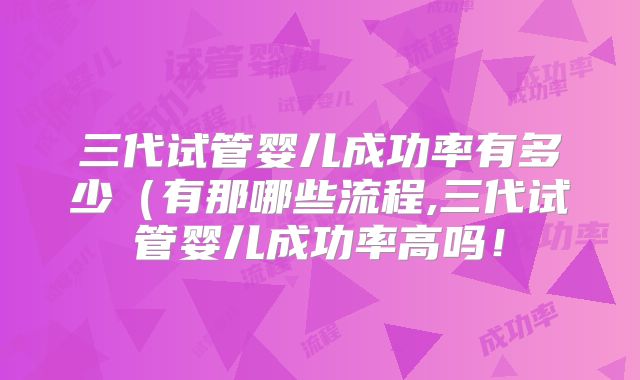 三代试管婴儿成功率有多少（有那哪些流程,三代试管婴儿成功率高吗！