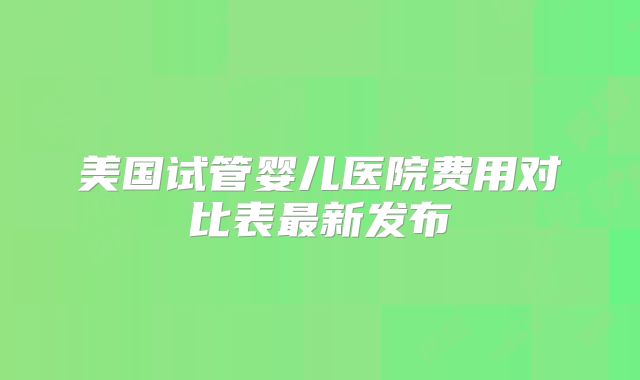 美国试管婴儿医院费用对比表最新发布