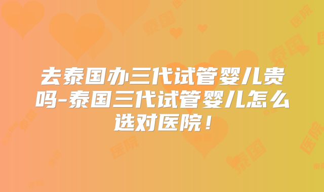 去泰国办三代试管婴儿贵吗-泰国三代试管婴儿怎么选对医院!