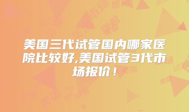 美国三代试管国内哪家医院比较好,美国试管3代市场报价！