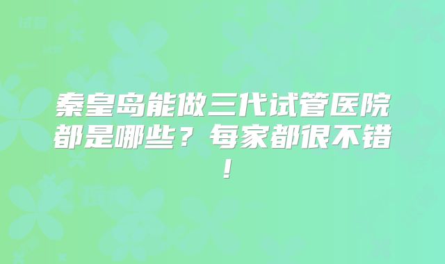 秦皇岛能做三代试管医院都是哪些？每家都很不错！