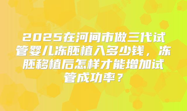 2025在河间市做三代试管婴儿冻胚植入多少钱,冻胚移植后怎样才能增加试管成功率?