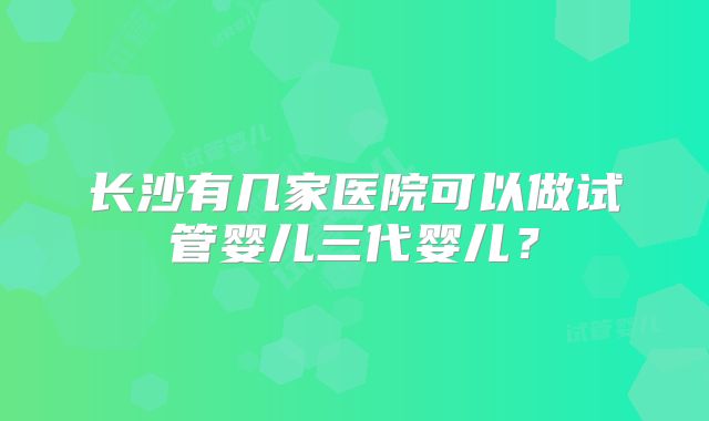 长沙有几家医院可以做试管婴儿三代婴儿?