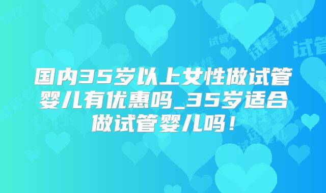 国内35岁以上女性做试管婴儿有优惠吗_35岁适合做试管婴儿吗！