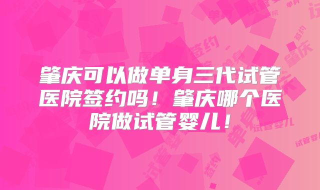 肇庆可以做单身三代试管医院签约吗！肇庆哪个医院做试管婴儿！