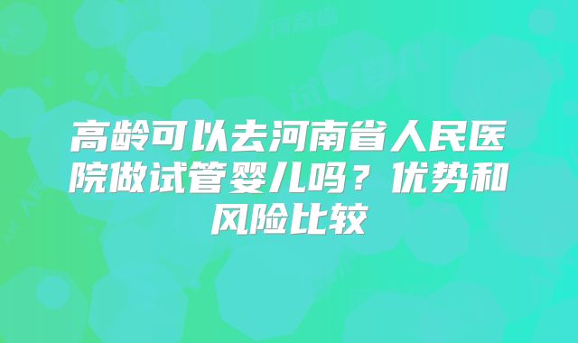 高龄可以去河南省人民医院做试管婴儿吗？优势和风险比较