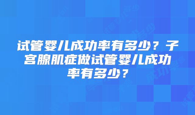 试管婴儿成功率有多少?子宫腺肌症做试管婴儿成功率有多少?