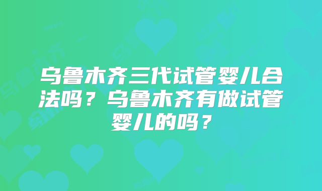 乌鲁木齐三代试管婴儿合法吗？乌鲁木齐有做试管婴儿的吗？