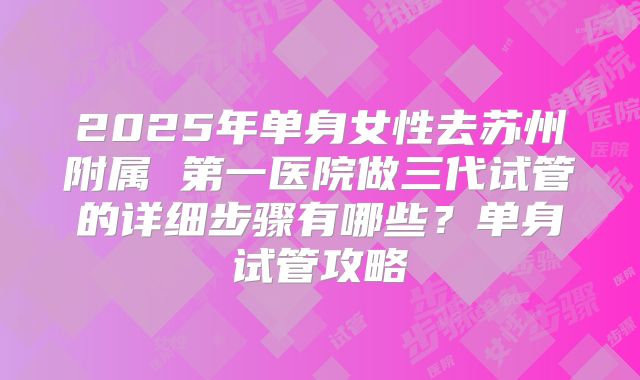 2025年单身女性去苏州附属 第一医院做三代试管的详细步骤有哪些?单身试管攻略