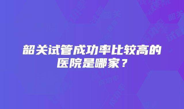 韶关试管成功率比较高的医院是哪家？