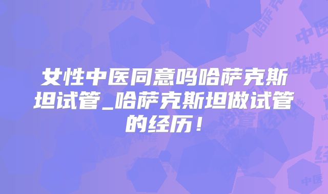 女性中医同意吗哈萨克斯坦试管_哈萨克斯坦做试管的经历!