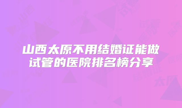 山西太原不用结婚证能做试管的医院排名榜分享