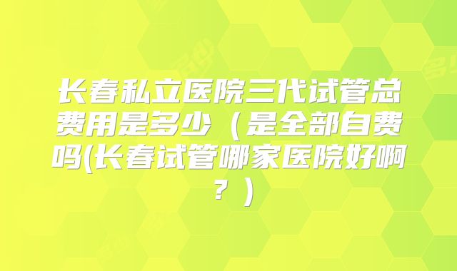 长春私立医院三代试管总费用是多少（是全部自费吗(长春试管哪家医院好啊？)