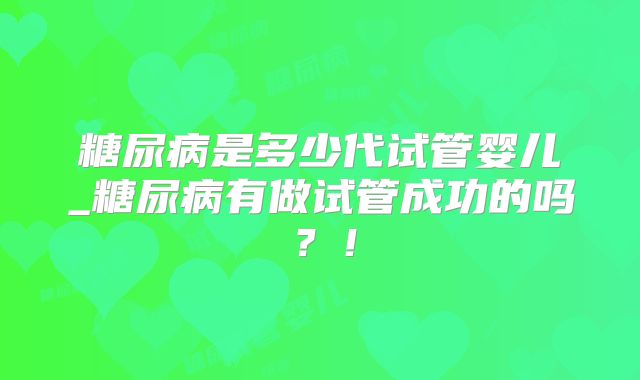 糖尿病是多少代试管婴儿_糖尿病有做试管成功的吗?!
