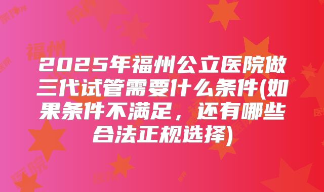 2025年福州公立医院做三代试管需要什么条件(如果条件不满足,还有哪些合法正规选择)
