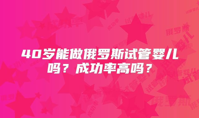 40岁能做俄罗斯试管婴儿吗?成功率高吗?