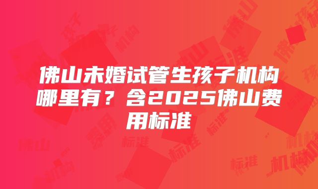 佛山未婚试管生孩子机构哪里有？含2025佛山费用标准