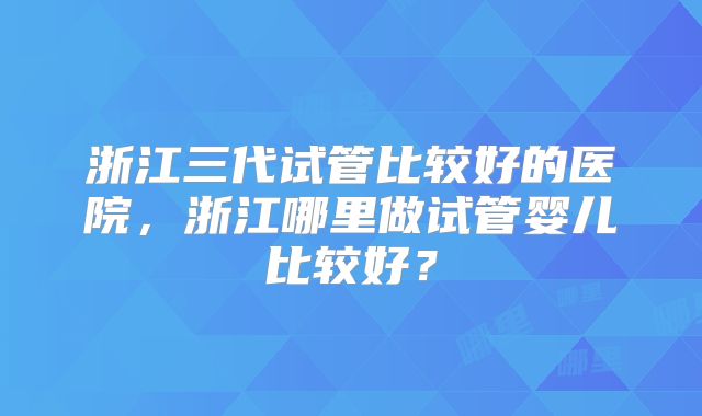 浙江三代试管比较好的医院，浙江哪里做试管婴儿比较好？