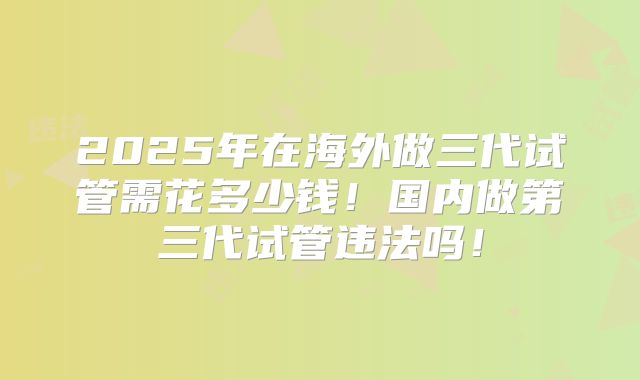 2025年在海外做三代试管需花多少钱！国内做第三代试管违法吗！