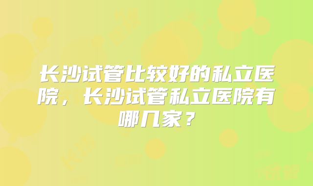 长沙试管比较好的私立医院，长沙试管私立医院有哪几家？